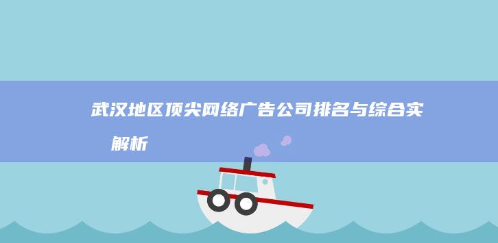 武汉地区顶尖网络广告公司排名与综合实力解析